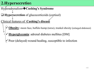 HyperadrenalismCushing’s Syndrome
 Hypersecretion of glucocorticoids (cortisol)
Clinical features of Cushing’s disease
 Obesity: moon face, buffalo hump (torso), trunkal obesity (enlarged abdomen)
 Hyperglycemia: adrenal diabetes mellitus [DM]
 Poor (delayed) wound healing, susceptible to infection
119
2.Hypersecretion
 