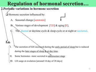 Cont‘d
2.Periodic variations in hormone secretion
 Hormone secretion influenced by:
A. Seasonal change [serotonin]
B. Various stages of development [T,E] & aging [E],
C. The diurnal or daytime cycle & sleep cycle or at night or nocturnal.
E.g.
I. The secretion of GH increased during the early period of sleep but is reduced
during the later stages of sleep & at day time.
II. Some hormones more secreted in adolescence stage
III. LH surge at ovulation [around 14 day of 28 days]
12
Regulation of hormonal secretion…
 