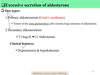  Excessive secretion of aldosterone
 Two types:
1.Primary aldosteronism (Conn’s syndrome)
Tumor of the zona glomerulosa cells secretes large amounts of aldosterone.
2.Secondary aldosteronism
↑↑Ang-II ↑↑ Aldosterone
Clinical features:
Hypertension & hypokalaemia
Aldosteronism =excessive secretion of aldosterone
120
Excessive secretion of aldosterone
 