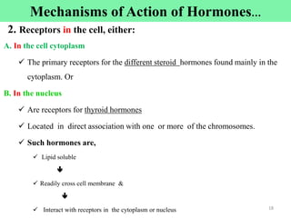 2. Receptors in the cell, either:
A. In the cell cytoplasm
 The primary receptors for the different steroid hormones found mainly in the
cytoplasm. Or
B. In the nucleus
 Are receptors for thyroid hormones
 Located in direct association with one or more of the chromosomes.
 Such hormones are,
 Lipid soluble

 Readily cross cell membrane &

 Interact with receptors in the cytoplasm or nucleus 18
Mechanisms of Action of Hormones…
 