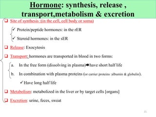 Hormone: synthesis, release ,
transport,metabolism & excretion
 Site of synthesis :(in the cell, cell body or soma)
 Protein/peptide hormones: in the rER
 Steroid hormones: in the sER
 Release: Exocytosis
 Transport: hormones are transported in blood in two forms:
a. In the free form (dissolving in plasma)have short half life
b. In combination with plasma proteins (or carrier proteins :albumin & globulin).
Have long half life
 Metabolism: metabolized in the liver or by target cells [organs]
 Excretion: urine, feces, sweat
21
 