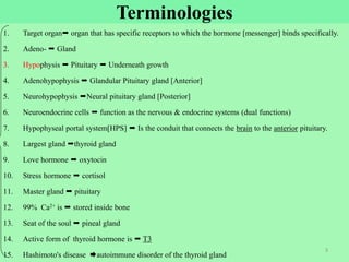 Terminologies
1. Target organ organ that has specific receptors to which the hormone [messenger] binds specifically.
2. Adeno-  Gland
3. Hypophysis  Pituitary  Underneath growth
4. Adenohypophysis  Glandular Pituitary gland [Anterior]
5. Neurohypophysis Neural pituitary gland [Posterior]
6. Neuroendocrine cells  function as the nervous & endocrine systems (dual functions)
7. Hypophyseal portal system[HPS]  Is the conduit that connects the brain to the anterior pituitary.
8. Largest gland thyroid gland
9. Love hormone  oxytocin
10. Stress hormone  cortisol
11. Master gland  pituitary
12. 99% Ca2+ is  stored inside bone
13. Seat of the soul  pineal gland
14. Active form of thyroid hormone is  T3
15. Hashimoto's disease autoimmune disorder of the thyroid gland
3
 