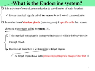 What is the Endocrine system?
 It is a system of control ,communication & coordination of body functions
 It uses chemical signals called hormones for cell to cell communication
 Is a collection of ductless glands (endocrine glands) & specific cells that secrete
chemical messengers called hormone [H].
 This chemical messenger is transported (circulated) within the body mostly
through blood.
 It arrives at distant cells within specific target organs.
The target organs have cells possessing appropriate receptors for that H.
5
 