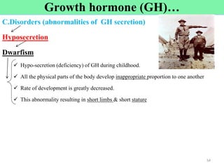 Cont’d
C.Disorders (abnormalities of GH secretion)
Hyposecretion
Dwarfism
 Hypo-secretion (deficiency) of GH during childhood.
 All the physical parts of the body develop inappropriate proportion to one another
 Rate of development is greatly decreased.
 This abnormality resulting in short limbs & short stature
54
54
Growth hormone (GH)…
 