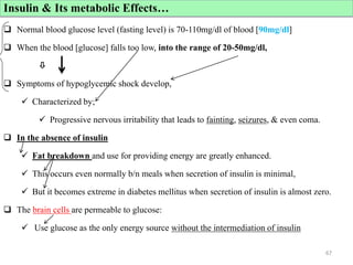 Cont’d
 Normal blood glucose level (fasting level) is 70-110mg/dl of blood [90mg/dl]
 When the blood [glucose] falls too low, into the range of 20-50mg/dl,

 Symptoms of hypoglycemic shock develop,
 Characterized by;
 Progressive nervous irritability that leads to fainting, seizures, & even coma.
 In the absence of insulin
 Fat breakdown and use for providing energy are greatly enhanced.
 This occurs even normally b/n meals when secretion of insulin is minimal,
 But it becomes extreme in diabetes mellitus when secretion of insulin is almost zero.
 The brain cells are permeable to glucose:
 Use glucose as the only energy source without the intermediation of insulin
67
Insulin & Its metabolic Effects…
 