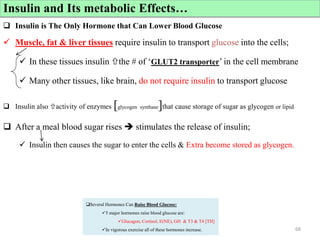 Cont’d
 Insulin is The Only Hormone that Can Lower Blood Glucose
 Muscle, fat & liver tissues require insulin to transport glucose into the cells;
 In these tissues insulin the # of ‘GLUT2 transporter’ in the cell membrane
 Many other tissues, like brain, do not require insulin to transport glucose
 Insulin also activity of enzymes [glycogen synthase]that cause storage of sugar as glycogen or lipid
 After a meal blood sugar rises  stimulates the release of insulin;
 Insulin then causes the sugar to enter the cells & Extra become stored as glycogen.
68
Insulin and Its metabolic Effects…
Several Hormones Can Raise Blood Glucose:
5 major hormones raise blood glucose are:
Glucagon, Cortisol, E(NE), GH & T3 & T4 [TH]
In vigorous exercise all of these hormones increase.
 