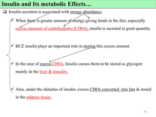 Cont’d
 Insulin secretion is associated with energy abundance.
 When there is greater amount of energy-giving foods in the diet, especially
excess amounts of carbohydrates [CHOs], insulin is secreted in great quantity.
 BCZ insulin plays an important role in storing this excess amount.
 In the case of excess CHOs, Insulin causes them to be stored as glycogen
mainly in the liver & muscles.
 Also, under the stimulus of insulin, excess CHOs converted into fats & stored
in the adipose tissue.
69
Insulin and Its metabolic Effects…
 