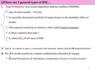 b. Type II diabetes: non-insulin-dependent diabetes mellitus (NIDDM),
 Age of onset usually > 30 years
 Is caused by decreased sensitivity of target tissues to the metabolic effect of
insulin.
 This reduced sensitivity to insulin is often called insulin resistance.
 Is More common than type I
 Is about 90% of all cases of DM.
 Type II , in contrast to type I, is associated with increased plasma [insulin]  hyperinsulinemia
 The in insulin sensitivity weakens carbohydrate utilization & storage,
 Raising blood glucose & stimulating a compensatory increase in insulin secretion.
74
There are 2 general types of DM…
 