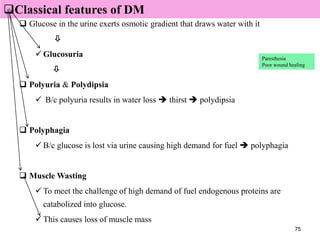 75
 Classical features of DM
 Glucose in the urine exerts osmotic gradient that draws water with it

 Glucosuria

 Polyuria & Polydipsia
 B/c polyuria results in water loss  thirst  polydipsia
 Polyphagia
 B/c glucose is lost via urine causing high demand for fuel  polyphagia
 Muscle Wasting
 To meet the challenge of high demand of fuel endogenous proteins are
catabolized into glucose.
 This causes loss of muscle mass
Classical features of DM
Paresthesia
Poor wound healing
 