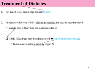 76
1. For type I DM administer enough insulin
2. In persons with type II DM, dieting & exercise are usually recommended
 Weight loss will reverse the insulin resistance.
 If this fails, drugs may be administered Metformin [Glucophage]
To increase insulin sensitivity (type 2)
Treatment of Diabetes
 