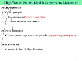 TH:Effects on Protein, Lipid & Carbohydrate Metabolism
On CHO metabolism
 Glycogenolysis
 Gluconeogenesis (Hyperglycemic effect)
 Glucose absorption from the GIT
On protein metabolism
 Transcription of large numbers of genes  high protein synthesis [like GH]
On fat metabolism
 Increase lipolysis (lipids mobilization)
81
 