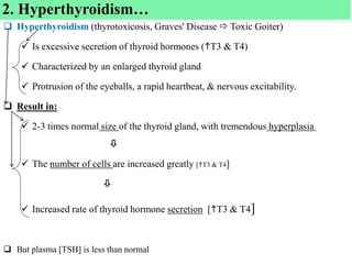  Hyperthyroidism (thyrotoxicosis, Graves' Disease  Toxic Goiter)
 Is excessive secretion of thyroid hormones (T3 & T4)
 Characterized by an enlarged thyroid gland
 Protrusion of the eyeballs, a rapid heartbeat, & nervous excitability.
 Result in:
 2-3 times normal size of the thyroid gland, with tremendous hyperplasia

 The number of cells are increased greatly [T3 & T4]

 Increased rate of thyroid hormone secretion [T3 & T4]
 But plasma [TSH] is less than normal
2. Hyperthyroidism…
 