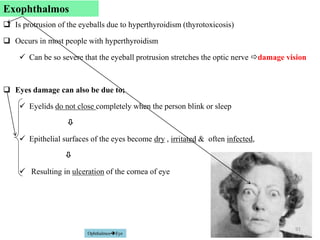 Exophthalmos
 Is protrusion of the eyeballs due to hyperthyroidism (thyrotoxicosis)
 Occurs in most people with hyperthyroidism
 Can be so severe that the eyeball protrusion stretches the optic nerve damage vision
 Eyes damage can also be due to;
 Eyelids do not close completely when the person blink or sleep

 Epithelial surfaces of the eyes become dry , irritated & often infected,

 Resulting in ulceration of the cornea of eye
91
OphthalmosEye
Exophthalmos
 