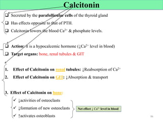 Calcitonin
 Secreted by the parafollicular cells of the thyroid gland
 Has effects opposite to that of PTH.
 Calcitonin lowers the blood Ca2+ & phosphate levels.
 Action: it is a hypocalcemic hormone (↓Ca2+ level in blood)
 Target organs: bone, renal tubules & GIT
1. Effect of Calcitonin on renal tubules: ↓Reabsorption of Ca2+
2. Effect of Calcitonin on GIT: ↓Absorption & transport
3. Effect of Calcitonin on bone:
 ↓activities of osteoclasts
 ↓formation of new osteoclasts
 ↑activates osteoblasts 96
Net effect ↓ Ca2+ level in blood
 