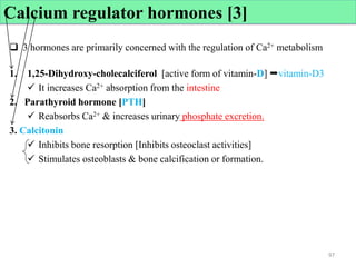 Calcium regulator hormones [3]
 3 hormones are primarily concerned with the regulation of Ca2+ metabolism
1. 1,25-Dihydroxy-cholecalciferol [active form of vitamin-D] vitamin-D3
 It increases Ca2+ absorption from the intestine
2. Parathyroid hormone [PTH]
 Reabsorbs Ca2+ & increases urinary phosphate excretion.
3. Calcitonin
 Inhibits bone resorption [Inhibits osteoclast activities]
 Stimulates osteoblasts & bone calcification or formation.
97
97
 