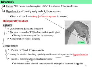 Excess PTH causes rapid resorption of Ca2+ from bones  hypercalcemia
 Hypofunction of parathyroid glands Hypocalcemia
 Often with resultant tetany [muscular spasms & tremors]
Hypoparathyroidism
Causes:
 Autoimmune disease to the gland
 Surgical removal of PTGs along with thyroid gland
 During thyroidectomy or Para thyroidectomy
 Congenital absence of the gland
Consequences:
 ↓Plasma Ca2+ level hypocalcemia
 Among the muscles of the body especially sensitive to tetanic spasm are the laryngeal muscles
 Spasm of these muscles obstruct respiration,
 Is common cause of death in tetany unless appropriate treatment is applied
Disorders
98
Low PTH
 