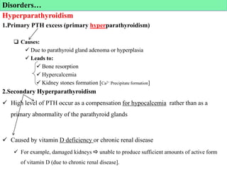 Hyperparathyroidism
1.Primary PTH excess (primary hyperparathyroidism)
 Causes:
 Due to parathyroid gland adenoma or hyperplasia
 Leads to:
 Bone resorption
 Hypercalcemia
 Kidney stones formation [Ca2+ Precipitate formation]
2.Secondary Hyperparathyroidism
 High level of PTH occur as a compensation for hypocalcemia rather than as a
primary abnormality of the parathyroid glands
 Caused by vitamin D deficiency or chronic renal disease
 For example, damaged kidneys  unable to produce sufficient amounts of active form
of vitamin D (due to chronic renal disease].
Disorders…
 