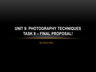 UNIT 9: PHOTOGRAPHY TECHNIQUES 
TASK 8 – FINAL PROPOSAL! 
By Callum Hiett 
 