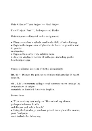 Unit 9: End of Term Project --- Final Project
Final Project: Part III, Pathogens and Health
Unit outcomes addressed in this assignment:
● Discuss standard methods used in the field of microbiology
● Explain the importance of plasmids in bacterial genetics and
in genetic
engineering
● Explain Human/microbe relationships
● Analyze virulence factors of pathogens including public
health importance
Course outcomes assessed with this assignment:
HS320-4: Discuss the principles of microbial genetics in health
science.
GEL 1.1: Demonstrate college-level communication through the
composition of original
materials in Standard American English.
Instructions
● Write an essay that analyzes "The role of any chosen
pathogen in human health
and disease and public health"
● Using the knowledge you have gained throughout this course,
your final paper
must include the following:
 