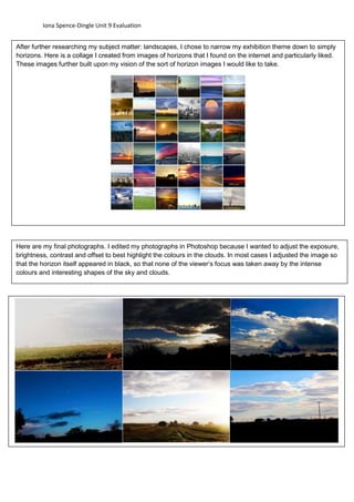 Iona Spence-Dingle Unit 9 Evaluation 
After further researching my subject matter: landscapes, I chose to narrow my exhibition theme down to simply 
horizons. Here is a collage I created from images of horizons that I found on the internet and particularly liked. 
These images further built upon my vision of the sort of horizon images I would like to take. 
Here are my final photographs. I edited my photographs in Photoshop because I wanted to adjust the exposure, 
brightness, contrast and offset to best highlight the colours in the clouds. In most cases I adjusted the image so 
that the horizon itself appeared in black, so that none of the viewer’s focus was taken away by the intense 
colours and interesting shapes of the sky and clouds. 
 