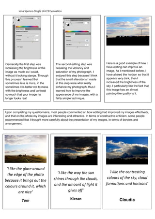 Iona Spence-Dingle Unit 9 Evaluation 
Gernerally the first step was 
increasing the brightness of the 
image as much as I could, 
without it looking stange. Through 
this process I learned that 
sometimes less is more, in the 
sometimes it is better not to mess 
with the brightness and controst 
so much that your image no 
longer looks real. 
The second editing step was 
tweaking the vibrancy and 
saturation of my photograph. I 
enjoyed this step because I think 
that the small alterations I made 
at this step were what really 
enhance my photograph, thus I 
learned how to improve the 
appearance of my images, with a 
fairly simple technique. 
Here is a good example of how I 
have editing can improve an 
image. As I mentioned before, I 
have altered the horizon so that it 
appears very dark, then I 
increased the brightness of the 
sky. I particularly like the fact that 
this image has an almost 
painting-like quality to it. 
Upon comp leting my questionnaire, mos t people commented on how editing had improved my images effectively, 
and that on the whole my images are interesting and attractive. In terms of constructive criticism, some people 
recommended that I thought more carefully about the presentation of my images, in terms of borders and 
arrangement. 
‘I like the glare around 
the edge of the photo 
because it brings out the 
colours around it, which 
are nice’ 
Tom 
‘I like the way the sun 
shines through the clouds, 
and the amount of light it 
gives off’ 
Kieran 
‘I like the contrasting 
colours of the sky, cloud 
formations and horizons’ 
Cloudia 
 