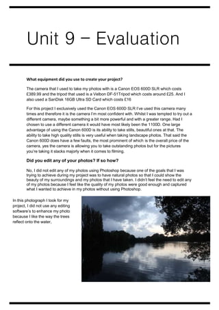 Unit 9 – Evaluation 
What equipment did you use to create your project? 
The camera that I used to take my photos with is a Canon EOS 600D SLR which costs 
£389.99 and the tripod that used is a Velbon DF-51Tripod which costs around £25. And I 
also used a SanDisk 16GB Ultra SD Card which costs £16 
For this project I exclusively used the Canon EOS 600D SLR I’ve used this camera many 
times and therefore it is the camera I’m most confident with. Whilst I was tempted to try out a 
different camera, maybe something a bit more powerful and with a greater range. Had I 
chosen to use a different camera it would have most likely been the 1100D. One large 
advantage of using the Canon 600D is its ability to take stills, beautiful ones at that. The 
ability to take high quality stills is very useful when taking landscape photos. That said the 
Canon 600D does have a few faults, the most prominent of which is the overall price of the 
camera, yes the camera is allowing you to take outstanding photos but for the pictures 
you’re taking it slacks majorly when it comes to filming. 
Did you edit any of your photos? If so how? 
No, I did not edit any of my photos using Photoshop because one of the goals that I was 
trying to achieve during my project was to have natural photos so that I could show the 
beauty of my surroundings and my photos that I have taken. I didn’t feel the need to edit any 
of my photos because I feel like the quality of my photos were good enough and captured 
what I wanted to achieve in my photos without using Photoshop. 
In this photograph I took for my 
project, I did not use any editing 
software’s to enhance my photo 
because I like the way the trees 
reflect onto the water, 
 