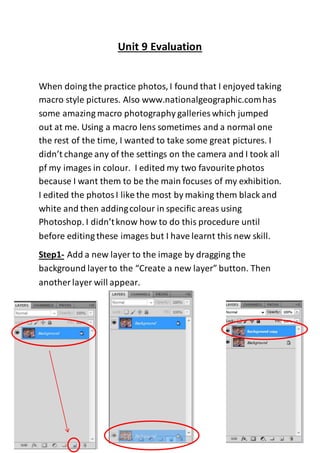 Unit 9 Evaluation
When doing the practice photos, I found that I enjoyed taking
macro style pictures. Also www.nationalgeographic.comhas
some amazing macro photography galleries which jumped
out at me. Using a macro lens sometimes and a normal one
the rest of the time, I wanted to take some great pictures. I
didn’t change any of the settings on the camera and I took all
pf my images in colour. I edited my two favourite photos
because I want them to be the main focuses of my exhibition.
I edited the photosI like the most by making them black and
white and then addingcolour in specific areas using
Photoshop. I didn’tknow how to do this procedure until
before editing these images but I have learnt this new skill.
Step1- Add a new layer to the image by dragging the
background layer to the “Create a new layer” button. Then
another layer will appear.
 