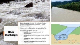 River
Discharge:
• River discharge refers to the volume of water
flowing through a river channel at a given
location and time.
• Measured in cubic meters per second (m³/s).
• It depends on factors such as:
• Rainfall: Amount and intensity of
precipitation.
• Snowmelt: Contributing water from melting
snow.
• Tributaries: Water added from smaller
streams.
• Human Activities: Dams, irrigation, or
water extraction.
 
