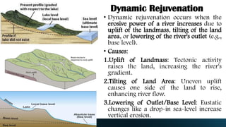 Dynamic Rejuvenation
• Dynamic rejuvenation occurs when the
erosive power of a river increases due to
uplift of the landmass, tilting of the land
area, or lowering of the river's outlet (e.g.,
base level).
• Causes:
1.Uplift of Landmass: Tectonic activity
raises the land, increasing the river's
gradient.
2.Tilting of Land Area: Uneven uplift
causes one side of the land to rise,
enhancing river flow.
3.Lowering of Outlet/Base Level: Eustatic
changes like a drop-in sea-level increase
vertical erosion.
 