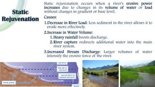 Static
Rejuvenation
Static rejuvenation occurs when a river's erosive power
increases due to changes in its volume of water or load
without changes in gradient or base level.
Causes:
1.Decrease in River Load: Less sediment in the river allows it to
erode more effectively.
2.Increase in Water Volume:
1.Heavy rainfall boosts discharge.
2.River capture redirects additional water into the main
river system.
3.Increased Stream Discharge: Larger volumes of water
intensify the erosive force of the river.
 