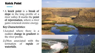 Knick Point
• A knick point is a break of
slope in the long profile of a
river valley. It marks the point
of rejuvenation, where a river
gains renewed erosive energy.
Key Characteristics:
1.Located where there is a
sudden change in gradient in
the river profile.
2.Often associated with the
formation of rapids or
waterfalls.
 