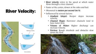 River Velocity:
• River velocity refers to the speed at which water
flows through a river channel.
• Faster at the center, slower at the sides and bed.
• Measured in meters per second (m/s).
• Influenced by several factors:
• Gradient (slope): Steeper slopes increase
velocity.
• Channel Shape: Narrower channels tend to
have faster flow.
• Volume of Water: Higher discharge can
increase velocity.
• Friction: Rough riverbeds and obstacles slow
down the flow.
 