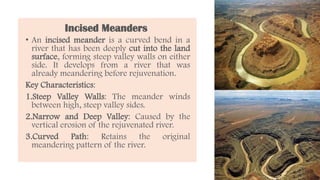 Incised Meanders
• An incised meander is a curved bend in a
river that has been deeply cut into the land
surface, forming steep valley walls on either
side. It develops from a river that was
already meandering before rejuvenation.
Key Characteristics:
1.Steep Valley Walls: The meander winds
between high, steep valley sides.
2.Narrow and Deep Valley: Caused by the
vertical erosion of the rejuvenated river.
3.Curved Path: Retains the original
meandering pattern of the river.
 
