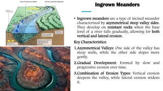 Ingrown Meanders
• Ingrown meanders are a type of incised meander
characterized by asymmetrical steep valley sides.
They develop on resistant rocks when the base
level of a river falls gradually, allowing for both
vertical and lateral erosion.
Key Characteristics:
1.Asymmetrical Valleys: One side of the valley has
steep walls, while the other side slopes more
gently.
2.Gradual Development: Formed by slow and
progressive erosion over time.
3.Combination of Erosion Types: Vertical erosion
deepens the valley, while lateral erosion widens
it.
 