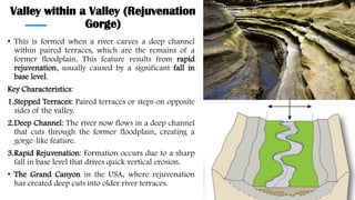 Valley within a Valley (Rejuvenation
Gorge)
• This is formed when a river carves a deep channel
within paired terraces, which are the remains of a
former floodplain. This feature results from rapid
rejuvenation, usually caused by a significant fall in
base level.
Key Characteristics:
1.Stepped Terraces: Paired terraces or steps on opposite
sides of the valley.
2.Deep Channel: The river now flows in a deep channel
that cuts through the former floodplain, creating a
gorge-like feature.
3.Rapid Rejuvenation: Formation occurs due to a sharp
fall in base level that drives quick vertical erosion.
• The Grand Canyon in the USA, where rejuvenation
has created deep cuts into older river terraces.
 