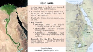 River Basin
• A river basin is the land area drained
by a river and its tributaries.
• It collects surface water from rain,
snow, or ice, which flows into a
single river system.
• Eventually drains into an ocean, sea,
or lake.
• Key Features:
• Drainage Area: The region
collecting water for the river.
• Tributaries: Smaller streams
feeding the main river.
• Watershed Boundary: High
ridges separating one basin from
another.
• Example: The Nile River Basin drains
water from 11 countries into the
Mediterranean Sea.
Nile river basin
Map (Right), Satellite photo (Left)
 