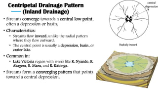 Centripetal Drainage Pattern
(Inland Drainage)
• Streams converge towards a central low point,
often a depression or basin.
• Characteristics:
• Streams flow inward, unlike the radial pattern
where they flow outward.
• The central point is usually a depression, basin, or
crater lake.
• Common in:
• Lake Victoria region with rivers like R. Nyando, R.
Akagera, R. Mara, and R. Katonga.
• Streams form a converging pattern that points
toward a central depression.
 