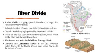 River Divide
• A river divide is a geographical boundary or ridge that
separates two river basins.
• It directs the flow of water into different drainage systems.
• Often located along high points like mountains or hills.
• Water on one side flows into one river system, while water
on the other side flows into another.
• Also known as a watershed divide or drainage divide.
• Example: The Continental Divide in the USA separates
water flowing to the Pacific Ocean from water flowing to
the Atlantic Ocean.
Divide in North America
 