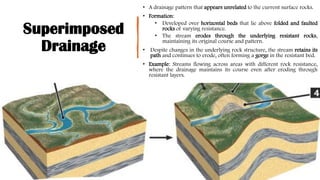 Superimposed
Drainage
• A drainage pattern that appears unrelated to the current surface rocks.
• Formation:
• Developed over horizontal beds that lie above folded and faulted
rocks of varying resistance.
• The stream erodes through the underlying resistant rocks,
maintaining its original course and pattern.
• Despite changes in the underlying rock structure, the stream retains its
path and continues to erode, often forming a gorge in the resistant bed.
• Example: Streams flowing across areas with different rock resistance,
where the drainage maintains its course even after eroding through
resistant layers.
 