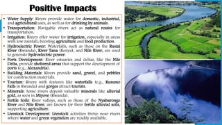 Positive Impacts
• Water Supply: Rivers provide water for domestic, industrial,
and agricultural uses, as well as for drinking by animals.
• Transportation: Navigable rivers act as natural routes for
transportation.
• Irrigation: Rivers offer water for irrigation, especially in areas
with low rainfall, boosting agriculture and food production.
• Hydroelectric Power: Waterfalls, such as those on the Rusizi
River (Rwanda), River Tana (Kenya), and Nile River, are used
to generate hydroelectric power.
• Ports Development: River estuaries and deltas, like the Nile
Delta, provide sheltered areas that support the development of
ports (e.g., Alexandria).
• Building Materials: Rivers provide sand, gravel, and pebbles
for construction materials.
• Tourism: Rivers with features like waterfalls (e.g., Rusumo
Falls in Rwanda) and gorges attract tourists.
• Minerals: Some rivers deposit valuable minerals like alluvial
gold, as seen in Miyove (Rwanda).
• Fertile Soils: River valleys, such as those of the Nyabarongo
River and Nile River, are known for their fertile alluvial soils,
supporting agriculture.
• Livestock Development: Livestock activities thrive near rivers
where water and green vegetation are readily available.
 