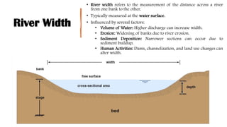 River Width
• River width refers to the measurement of the distance across a river
from one bank to the other.
• Typically measured at the water surface.
• Influenced by several factors:
• Volume of Water: Higher discharge can increase width.
• Erosion: Widening of banks due to river erosion.
• Sediment Deposition: Narrower sections can occur due to
sediment buildup.
• Human Activities: Dams, channelization, and land use changes can
alter width.
 