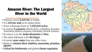 Amazon River: The Largest
River in the World
• Amazon covers 6,400 km in length.
• It is 220 km wide at its widest point.
• It has a drainage basin of 7,050,000 sq km.
• It crosses 9 countries: Brazil, Peru, Colombia, Ecuador,
Venezuela, Bolivia, Guyana, Suriname, French Guiana.
• Its source is in the Andes Mountains in Peru.
• The main tributary is the Rio Negro.
• It carries more water than any other river.
• Home to Amazon River dolphins, anacondas, piranhas,
jaguars.
• Critical for biodiversity and global climate regulation.
 