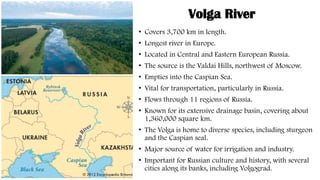 Volga River
• Covers 3,700 km in length.
• Longest river in Europe.
• Located in Central and Eastern European Russia.
• The source is the Valdai Hills, northwest of Moscow.
• Empties into the Caspian Sea.
• Vital for transportation, particularly in Russia.
• Flows through 11 regions of Russia.
• Known for its extensive drainage basin, covering about
1,360,000 square km.
• The Volga is home to diverse species, including sturgeon
and the Caspian seal.
• Major source of water for irrigation and industry.
• Important for Russian culture and history, with several
cities along its banks, including Volgograd.
 