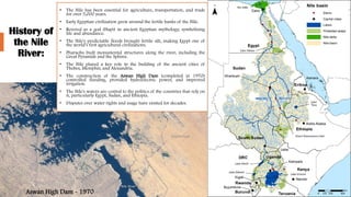 History of
the Nile
River:
• The Nile has been essential for agriculture, transportation, and trade
for over 5,000 years.
• Early Egyptian civilization grew around the fertile banks of the Nile.
• Revered as a god (Hapi) in ancient Egyptian mythology, symbolizing
life and abundance.
• The Nile's predictable floods brought fertile silt, making Egypt one of
the world’s first agricultural civilizations.
• Pharaohs built monumental structures along the river, including the
Great Pyramids and the Sphinx.
• The Nile played a key role in the building of the ancient cities of
Thebes, Memphis, and Alexandria.
• The construction of the Aswan High Dam (completed in 1970)
controlled flooding, provided hydroelectric power, and improved
irrigation.
• The Nile's waters are central to the politics of the countries that rely on
it, particularly Egypt, Sudan, and Ethiopia.
• Disputes over water rights and usage have existed for decades.
Aswan High Dam - 1970
 