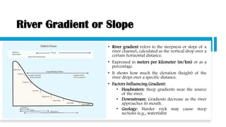 River Gradient or Slope
• River gradient refers to the steepness or slope of a
river channel, calculated as the vertical drop over a
certain horizontal distance.
• Expressed in meters per kilometer (m/km) or as a
percentage.
• It shows how much the elevation (height) of the
river drops over a specific distance.
• Factors Influencing Gradient:
• Headwaters: Steep gradients near the source
of the river.
• Downstream: Gradients decrease as the river
approaches its mouth.
• Geology: Harder rock may cause steep
sections (e.g., waterfalls)
 