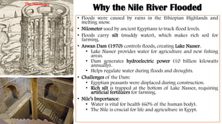 Why the Nile River Flooded
• Floods were caused by rains in the Ethiopian Highlands and
melting snow.
• Nilometer used by ancient Egyptians to track flood levels.
• Floods carry silt (muddy water), which makes rich soil for
farming.
• Aswan Dam (1970) controls floods, creating Lake Nasser.
• Lake Nasser provides water for agriculture and new fishing
areas.
• Dam generates hydroelectric power (10 billion kilowatts
annually).
• Helps regulate water during floods and droughts.
• Challenges of the Dam:
• Egyptian peasants were displaced during construction.
• Rich silt is trapped at the bottom of Lake Nasser, requiring
artificial fertilizers for farming.
• Nile’s Importance:
• Water is vital for health (60% of the human body).
• The Nile is crucial for life and agriculture in Egypt.
The Nilometer
 