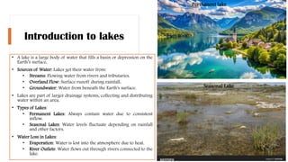 Introduction to lakes
• A lake is a large body of water that fills a basin or depression on the
Earth’s surface.
• Sources of Water: Lakes get their water from:
• Streams: Flowing water from rivers and tributaries.
• Overland Flow: Surface runoff during rainfall.
• Groundwater: Water from beneath the Earth's surface.
• Lakes are part of larger drainage systems, collecting and distributing
water within an area.
• Types of Lakes:
• Permanent Lakes: Always contain water due to consistent
inflow.
• Seasonal Lakes: Water levels fluctuate depending on rainfall
and other factors.
• Water Loss in Lakes:
• Evaporation: Water is lost into the atmosphere due to heat.
• River Outlets: Water flows out through rivers connected to the
lake.
Permanent lake
Seasonal Lake
 