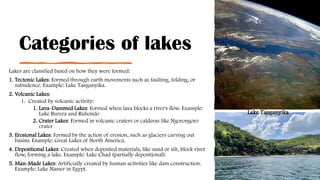 Categories of lakes
Lakes are classified based on how they were formed:
1. Tectonic Lakes: Formed through earth movements such as faulting, folding, or
subsidence. Example: Lake Tanganyika.
2. Volcanic Lakes:
1. Created by volcanic activity:
1. Lava-Dammed Lakes: Formed when lava blocks a river's flow. Example:
Lake Burera and Ruhondo
2. Crater Lakes: Formed in volcanic craters or calderas like Ngorongoro
crater
3. Erosional Lakes: Formed by the action of erosion, such as glaciers carving out
basins. Example: Great Lakes of North America.
4. Depositional Lakes: Created when deposited materials, like sand or silt, block river
flow, forming a lake. Example: Lake Chad (partially depositional).
5. Man-Made Lakes: Artificially created by human activities like dam construction.
Example: Lake Nasser in Egypt.
Lake Tanganyika
 