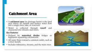 Catchment Area
• A catchment area (or drainage basin) is the land
area where all rainfall and surface water flow
into a single river, lake, or reservoir.
• Water is collected through runoff and
channeled into streams and rivers.
Key Features:
• Defined by watershed divides (ridges or
highlands separating catchments).
• All water flows toward a common outlet, such as
a river mouth.
• Includes tributaries, streams, and the main river.
 