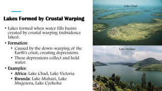 Lakes Formed by Crustal Warping
• Lakes formed when water fills basins
created by crustal warping (subsidence
lakes).
• Formation:
• Caused by the down-warping of the
Earth's crust, creating depressions.
• These depressions collect and hold
water.
• Examples:
• Africa: Lake Chad, Lake Victoria
• Rwanda: Lake Muhazi, Lake
Mugesera, Lake Cyohoha
Lake Chad
Lake Muhazi
 